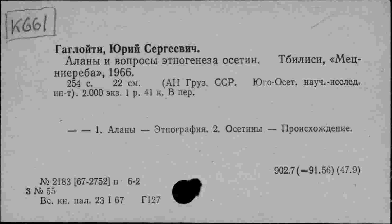 ﻿Гаглойти, Юрий Сергеевич.
Аланы и вопросы этногенеза осетин. Тбилиси, «Мец-ниереба», 1966.
254 с. 22 см. (АН Груз. ССР. Юго-Осет. науч.-исслед. ин-т). 2.000 экз. 1 р. 41 к. В пер.
-----1. Аланы — Этнография. 2. Осетины — Происхождение.
№ 2183 [67-2752] п 6-2
3 № 55
Вс. кн. пал. 23 I 67	Г127
902.7(=91.56) (47.9)